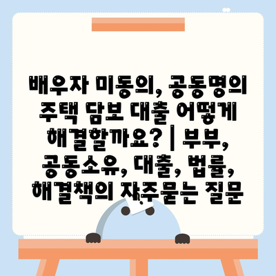 배우자 미동의, 공동명의 주택 담보 대출 어떻게 해결할까요? | 부부, 공동소유, 대출, 법률, 해결책