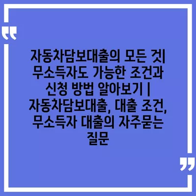 자동차담보대출의 모든 것| 무소득자도 가능한 조건과 신청 방법 알아보기 | 자동차담보대출, 대출 조건, 무소득자 대출