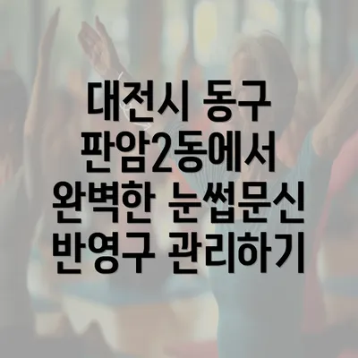 대전시 동구 판암2동에서 완벽한 눈썹문신 반영구 관리하기