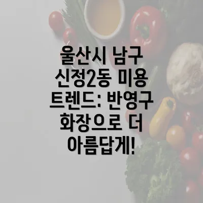 울산시 남구 신정2동 미용 트렌드: 반영구 화장으로 더 아름답게!