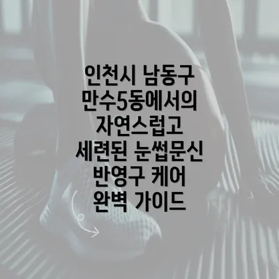 인천시 남동구 만수5동에서의 자연스럽고 세련된 눈썹문신 반영구 케어 완벽 가이드