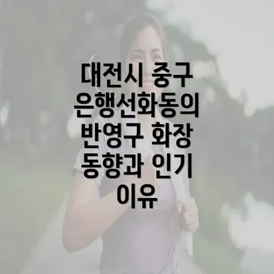 대전시 중구 은행선화동의 반영구 화장 동향과 인기 이유